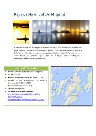Kayak sota el Sol De Mitjanit
Al mesos d’estiu el sol mai es pon al Nord de Noruega, quan arriba la nit el sol es posa
sobre l’horitzó i torna ascendir durant un total de 76 dies. Això es degut a la inclinació
de la Terra, i dóna lloc al fenomen conegut com “Sol de mitjanit”. Aprofita les hores
extres de Sol per practicar esports, com ara el Kayak, mentre contemples la
meravellosa escena natural que t’envolta.
Informació i Reserves
 Inclou: Monitors, materials i book fotogràfic.
 Durada: 2 hores
 Número de persones per grup: màxim 12 pax.
 Horaris: De juny a septembre. De dilluns a
diumenge de 20:00h a 23:00h.
 Preus: 77€/pax (només adults).
 Organitza: Helgeland
 Per a més informació i reserves:
http://booking.visithelgeland.com/en/to-
do/a693097/kayak-
trips/showdetails?filter=c%3D25048%2C25047
 