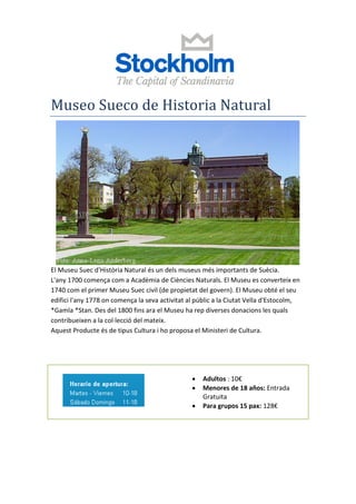 Museo Sueco de Historia Natural
El Museu Suec d'Història Natural és un dels museus més importants de Suècia.
L'any 1700 comença com a Acadèmia de Ciències Naturals. El Museu es converteix en
1740 com el primer Museu Suec civil (de propietat del govern). El Museu obté el seu
edifici l'any 1778 on comença la seva activitat al públic a la Ciutat Vella d'Estocolm,
*Gamla *Stan. Des del 1800 fins ara el Museu ha rep diverses donacions les quals
contribueixen a la col·lecció del mateix.
Aquest Producte és de tipus Cultura i ho proposa el Ministeri de Cultura.
Horaris Preus
 Adultos : 10€
 Menores de 18 años: Entrada
Gratuita
 Para grupos 15 pax: 128€
 