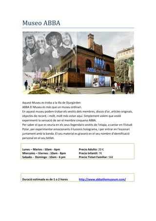 Museo ABBA
Aquest Museu es troba a la Illa de Djurgàrden
ABBA El Museu és més que un museu ordinari.
En aquest museu podem trobar els vestits dels membres, discos d'or, articles originals,
objectes de record, i molt, molt més estan aquí. Simplement volem que vostè
experimenti la sensació de ser el membre cinquena ABBA.
Per saber el que es veuria en els seus llegendaris vestits de l'etapa, a cantar en l'Estudi
Polar, per experimentar emocionants il·lusionis holograma, i per entrar en l'escenari
juntament amb la banda. El seu material es gravarà en el seu nombre d'identificació
personal en el seu bitllet.
Duración Visita Enllaç Web
Duració estimada es de 1 o 2 hores http://www.abbathemuseum.com/
Horaris Preus
Lunes – Martes : 10am - 6pm Precio Adulto: 20 €
Miercoles – Viernes : 10am - 8pm Precio Infantil: 7€
Sabado - Domingo : 10am - 6 pm Precio Ticket Familiar: 56€
 