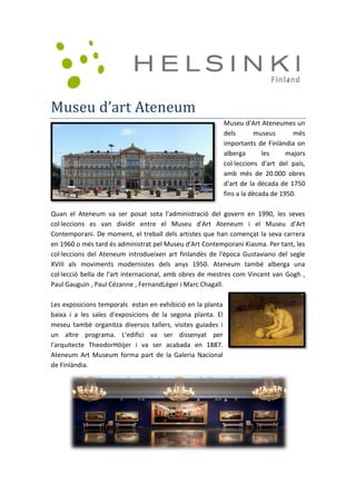 Museu d’art Ateneum
Museu d'Art Ateneumes un
dels museus més
importants de Finlàndia on
alberga les majors
col·leccions d'art del país,
amb més de 20.000 obres
d'art de la dècada de 1750
fins a la dècada de 1950.
Quan el Ateneum va ser posat sota l'administració del govern en 1990, les seves
col·leccions es van dividir entre el Museu d'Art Ateneum i el Museu d'Art
Contemporani. De moment, el treball dels artistes que han començat la seva carrera
en 1960 o més tard és administrat pel Museu d'Art Contemporani Kiasma. Per tant, les
col·leccions del Ateneum introdueixen art finlandès de l'època Gustaviano del segle
XVIII als moviments modernistes dels anys 1950. Ateneum també alberga una
col·lecció bella de l'art internacional, amb obres de mestres com Vincent van Gogh ,
Paul Gauguin , Paul Cézanne , FernandLéger i Marc Chagall.
Les exposicions temporals estan en exhibició en la planta
baixa i a les sales d'exposicions de la segona planta. El
meseu també organitza diversos tallers, visites guiades i
un altre programa. L'edifici va ser dissenyat per
l'arquitecte TheodorHöijer i va ser acabada en 1887.
Ateneum Art Museum forma part de la Galeria Nacional
de Finlàndia.
 