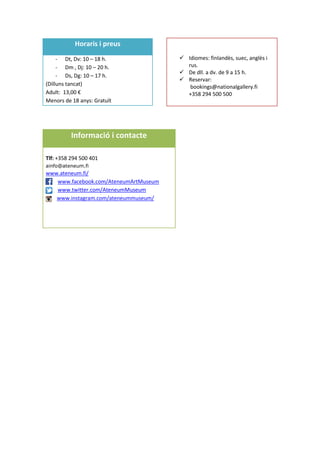 Horaris i preus
- Dt, Dv: 10 – 18 h.
- Dm , Dj: 10 – 20 h.
- Ds, Dg: 10 – 17 h.
(Dilluns tancat)
Adult: 13,00 €
Menors de 18 anys: Gratuït
Visites guiades
 Idiomes: finlandès, suec, anglès i
rus.
 De dll. a dv. de 9 a 15 h.
 Reservar:
bookings@nationalgallery.fi
+358 294 500 500
Informació i contacte
Tlf: +358 294 500 401
ainfo@ateneum.fi
www.ateneum.fi/
www.facebook.com/AteneumArtMuseum
www.twitter.com/AteneumMuseum
www.instagram.com/ateneummuseum/
 