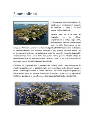 Suomenlinna
La fortalesa de Suomenlinna és una de
les atraccions turístiques més populars
de Finlàndia. Es troba a un breu
passeig en ferri d'Hèlsinki.
Aquesta base per a la flota de
l'arxipèlag es va edificar
originàriament a mitjan segle XVIII,
quan Finlàndia formava part del regne
suec. En 1991, Suomenlinna va ser
designada Patrimoni Mundial de la Humanitat per la UNESCO. Les diferents parts de les
sis illes ofereixen una gran varietat d'ambients; ja sigui que vols passar un animat cap
de setmana amb amics, un tranquil passeig vespertí o potser fer fúting, tot és possible
amb les diverses rutes i zones de les illes. Durant l'estiu, quan les nits són càlides, és
possible quedar-se en Suomenlinna fins a bastant tarda a la nit. L'últim ferri del dia
parteix de Suomenlinna a les dues de la matinada.
L’ambient de l’espai del parc es perfecte per realitzar picnics i desconnectar de la
ciutat metropolitana on es pot contemplar unes magnifiques vistes tranquil·les cap a
l’oceà. Dintre del parc també es troben cafeteries i restaurants disponibles per tot qui
vulgui fer una pausa per prendre alguna cosa per menjar o beure, com per exemple el
Café Piper que és una de les cafeteries més antigues de la zona obert des de 1928 .
 