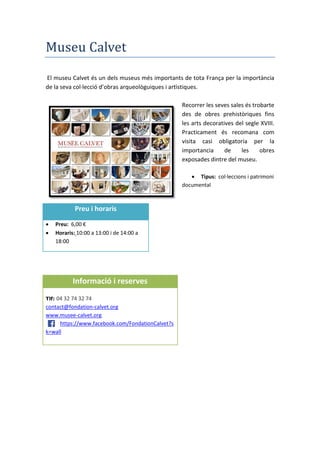 Museu Calvet
El museu Calvet és un dels museus més importants de tota França per la importància
de la seva col·lecció d’obras arqueològuiques i artìstiques.
Recorrer les seves sales és trobarte
des de obres prehistòriques fins
les arts decoratives del segle XVIII.
Practicament és recomana com
visita casi obligatoria per la
importancia de les obres
exposades dintre del museu.
 Tipus: col·leccions i patrimoni
documental
Preu i horaris
 Preu: 6,00 €
 Horaris: 10:00 a 13:00 i de 14:00 a
18:00
Informació i reserves
Tlf: 04 32 74 32 74
contact@fondation-calvet.org
www.musee-calvet.org
https://www.facebook.com/FondationCalvet?s
k=wall
 