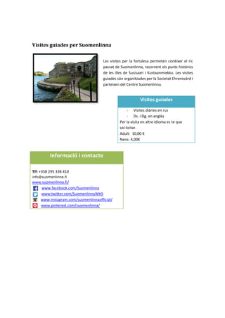Visites guiades per Suomenlinna
Les visites per la fortalesa permeten conèixer el ric
passat de Suomenlinna, recorrent els punts històrics
de les illes de Susisaari i Kustaanmiekka. Les visites
guiades són organitzades per la Societat Ehrensvärd i
parteixen del Centre Suomenlinna.
Visites guiades
- Visites diàries en rus
- Ds. i Dg. en anglès
Per la visita en altre idioma es te que
sol·licitar.
Adult: 10,00 €
Nens: 4,00€
Informació i contacte
Tlf: +358 295 338 410
info@suomenlinna.fi
www.suomenlinna.fi/
www.facebook.com/Suomenlinna
www.twitter.com/SuomenlinnaWHS
www.instagram.com/suomenlinnaofficial/
www.pinterest.com/suomenlinna/
 