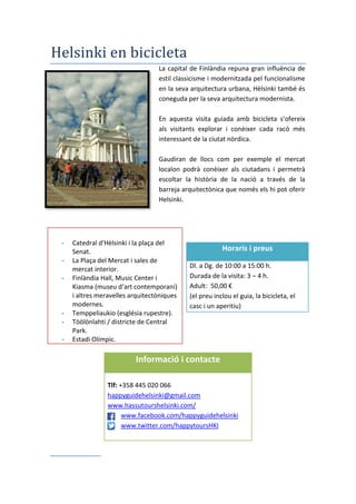 Helsinki en bicicleta
La capital de Finlàndia repuna gran influència de
estil classicisme i modernitzada pel funcionalisme
en la seva arquitectura urbana, Hèlsinki també és
coneguda per la seva arquitectura modernista.
En aquesta visita guiada amb bicicleta s’ofereix
als visitants explorar i conèixer cada racó més
interessant de la ciutat nòrdica.
Gaudiran de llocs com per exemple el mercat
localon podrà conèixer als ciutadans i permetrà
escoltar la història de la nació a través de la
barreja arquitectònica que només els hi pot oferir
Helsinki.
Itinerari de la ruta
- Catedral d'Hèlsinki i la plaça del
Senat.
- La Plaça del Mercat i sales de
mercat interior.
- Finlàndia Hall, Music Center i
Kiasma (museu d’art contemporani)
i altres meravelles arquitectòniques
modernes.
- Temppeliaukio (església rupestre).
- Töölönlahti / districte de Central
Park.
- Estadi Olímpic.
Horaris i preus
Dl. a Dg. de 10:00 a 15:00 h.
Durada de la visita: 3 – 4 h.
Adult: 50,00 €
(el preu inclou el guia, la bicicleta, el
casc i un aperitiu)
Informació i contacte
Tlf: +358 445 020 066
happyguidehelsinki@gmail.com
www.hassutourshelsinki.com/
www.facebook.com/happyguidehelsinki
www.twitter.com/happytoursHKI
 