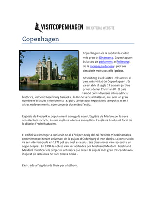 Copenhagen
Copenhaguen és la capital i la ciutat
més gran de Dinamarca. Copenhaguen
és la seu del parlament, el Folketing i
de la monarquia danesa i podrem
descobrir molts castells i palaus.
Rosenborg és el Castell més antic i el
parc més visitat de Copenhaguen . Es
va establir al segle 17 com els jardins
privats del rei Christian IV . El parc
també conté diversos altres edificis
històrics, incloent Rosenborg Barracks , la llar de la Guàrdia Reial , així com un gran
nombre d'estàtues i monuments . El parc també acull exposicions temporals d'art i
altres esdeveniments, com concerts durant tot l'estiu.
Església de Frederik o popularment coneguda com L'Església de Marbre per la seva
arquitectura rococó , és una església luterana evangèlica. L'església és el punt focal de
la discrict Frederiksstaden .
L' edifici va començar a construir-se al 1749 per desig del rei Frederic V de Dinamarca
commemora el tercer aniversari de la pujada d'Oldenburg el tron danès. La construcció
va ser interrompuda en 1770 pel seu cost excessiu . Les obres no es van reprendre un
segle després. En 1894 les obres van ser acabades per Ferdinand Meldahl . Ferdinand
eldahl modificar els projectes anteriors que creen la cúpula més gran d’Escandinàvia,
inspirat en la Basílica de Sant Pere a Roma .
L'entrada a l'església és lliure per a tothom.
 