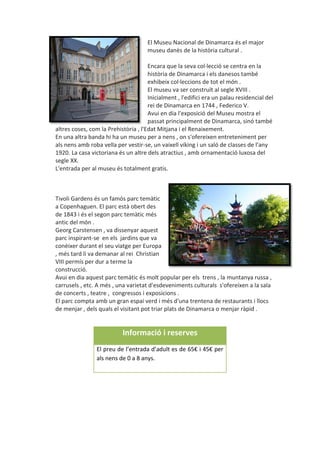 El Museu Nacional de Dinamarca és el major
museu danès de la història cultural .
Encara que la seva col·lecció se centra en la
història de Dinamarca i els danesos també
exhibeix col·leccions de tot el món .
El museu va ser construït al segle XVIII .
Inicialment , l'edifici era un palau residencial del
rei de Dinamarca en 1744 , Federico V.
Avui en dia l'exposició del Museu mostra el
passat principalment de Dinamarca, sinó també
altres coses, com la Prehistòria , l'Edat Mitjana i el Renaixement.
En una altra banda hi ha un museu per a nens , on s'ofereixen entreteniment per
als nens amb roba vella per vestir-se, un vaixell víking i un saló de classes de l'any
1920. La casa victoriana és un altre dels atractius , amb ornamentació luxosa del
segle XX.
L'entrada per al museu és totalment gratis.
Tivoli Gardens és un famós parc temàtic
a Copenhaguen. El parc està obert des
de 1843 i és el segon parc temàtic més
antic del món .
Georg Carstensen , va dissenyar aquest
parc inspirant-se en els jardins que va
conèixer durant el seu viatge per Europa
, més tard li va demanar al rei Christian
VIII permís per dur a terme la
construcció.
Avui en dia aquest parc temàtic és molt popular per els trens , la muntanya russa ,
carrusels , etc. A més , una varietat d'esdeveniments culturals s'ofereixen a la sala
de concerts , teatre , congressos i exposicions .
El parc compta amb un gran espai verd i més d'una trentena de restaurants i llocs
de menjar , dels quals el visitant pot triar plats de Dinamarca o menjar ràpid .
Informació i reserves
El preu de l’entrada d’adult es de 65€ i 45€ per
als nens de 0 a 8 anys.
 
