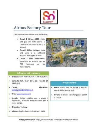 Airbus Factory Tour
Descobreix el sensacional món de l'Airbus:
 Circuit 1 Airbus A380: visita
amb guia a les instal·lacions i a
l’interior d’un Airbus A380 (1h
30 min).
 Circuit 2 Airbus Heritage: visita
amb guia a la col·lecció
d’avions Airbus (1h 30 min).
 Circuit 3 Volta Panoràmica:
recorregut en autocar per les
700 hectàrees de les
instal·lacions.
Vídeo promocional: https://www.youtube.com/watch?v=MJQxxWTOD5k
Informació i reserves
 Direcció: Allée André Turcat 31700 BLAGNAC
 Contacte: Telf. 05 34 39 42 00 | Fax : 05 34
39 42 05 |
 Correu electrònic:
taxiway.resa@manatour.fr
 Web: www.manatour.fr
 Serveis: Visites guiades per a grups i
individuals, activitats especialitzades per a
nens i botiga.
 Organitza: Taxiway.
 Idiomes: Anglès, Francès, Espanyol i Italià.
Preus i horaris
 Preus: Adults des de 15,50€ / Reduïda
des de 13€ / Nens gratuït.
 Horari: de dilluns a diumenges de 10:00h
a 14:00h.
 