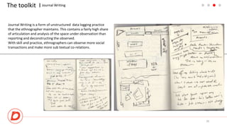 The toolkit I
20
Journal Writing
Journal Writing is a form of unstructured data logging practice
that the ethnographer maintains. This contains a fairly high share
of articulation and analysis of the space under observation than
reporting and deconstructing the observed.
With skill and practice, ethnographers can observe more social
transactions and make more sub textual co-relations.
 