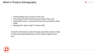 What is Product Ethnography
• Understanding social construct of the user
• Articulating functional and emotional needs of the users
• Exploring the socio – economical forces that manufacture these
needs
• Moving from “what is said” to “what is felt”
3
Using this information to select the pain points the product is likely
to solve and understanding how can the solution appeal to the
user.
 