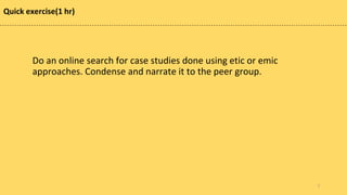 Quick exercise(1 hr)
Do an online search for case studies done using etic or emic
approaches. Condense and narrate it to the peer group.
7
 