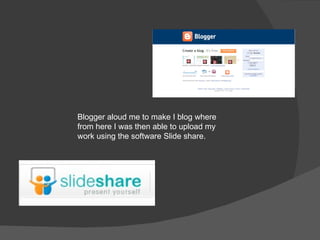 Blogger aloud me to make I blog where from here I was then able to upload my work using the software Slide share. 