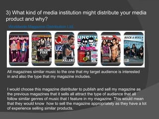 3) What kind of media institution might distribute your media product and why?  Worldwide Magazine Distribution Ltd. I would choose this magazine distributer to publish and sell my magazine as the previous magazines that it sells all attract the type of audience that all follow similar genres of music that I feature in my magazine. This would mean that they would know  how to sell the magazine appropriately as they have a lot of experience selling similar products. All magazines similar music to the one that my target audience is interested in and also the type that my magazine includes. 