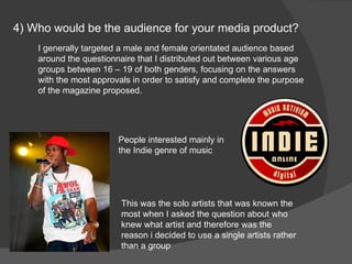 4) Who would be the audience for your media product? I generally targeted a male and female orientated audience based around the questionnaire that I distributed out between various age groups between 16 – 19 of both genders, focusing on the answers with the most approvals in order to satisfy and complete the purpose of the magazine proposed. This was the solo artists that was known the most when I asked the question about who knew what artist and therefore was the reason i decided to use a single artists rather than a group People interested mainly in the Indie genre of music 