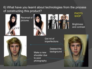 6) What have you learnt about technologies from the process of constructing this product?  Make a new shoulder due to poor photography Got rid of imperfections Deleted the background PHOTO SHOP Reversal of pictures Brightness and contrast 