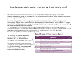 How does your media product represent particular social groups?My media product represents a variety of social groups, which can be noted through language aspects of the magazine, visual aspects such as the clothing of the artist on the front cover for example further elaborates the proposed genre my magazine is publicising in.For analysis of my product and the existing media product I looked into, showed that particular social groups are represented by language used in magazine, pictorial representations in magazines taken in various locations e.g. Shoddy estates full of hooded people predominantly males closely related to the grime genre or skinny slim-like models with long hair and drugs closely related to the indie genre.The Social group in which my product is representing is most probably the indie-rock genre although it is quite a mainstreamed product, I purposefully manufactured it in such a way that I made the indie genre culturally diverse basically meaning any type of people can be indie-rockers, not just the typical long haired white male aged 16-24.Speaking in the specifics of Social classes in the image below...The social class my magazine would mostrepresent and be aimed at would bebetween D and C2 as these are realisticworking class artist who we’d be reporting on.intentional improvisation of they’re costumesduring photo shoots, to fit the indie-rock registerand to reinforce the idea that these artist are middle classed people being re-presented inconjunction to my product genre.