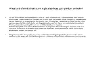 What kind of media institution might distribute your product and why?The type of institution to distribute my product would be a major corporation with a subsidiary dealings in the magazine production e.g. Time Warner with the subsidiary Time Inc, then under that company another subsidiary IPC media would be the most likely choice for a magazine to be distributed by them. IPC media have a large selling portfolio of over 350 million copies every year. So I'd be initially dealing with the global conglomerate Time Warner who are Vertically integrated with Time inc, who own the subsidiary IPC media who would then distribute my magazine.Promotion through IPC would consist of advertisements of my magazine in they’re other range of magazines which could save cost as all cost would be recued and more profit made. Large cost of printing manufacture, sales in specific regions would save the company alot of money also.Taking into account the demographics, my product would not be something of a global seller, but be marketed in more territorial – due to the fact that it is a UK known genre and is even more recognisable around the London inner city/suburbs.