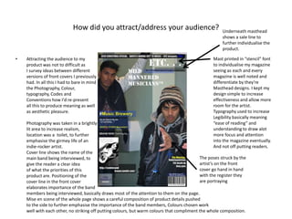 How did you attract/address your audience?Underneath masthead shows a sale line to further individualise the product.Attracting the audience to myproduct was not to difficult asI survey ideas between differentversions of front covers I previouslyhad. In all this I had to bare in mindthe Photography, Colour,typography, Codes and Conventions how I'd re-presentall this to produce meaning as wellas aesthetic pleasure.Photography was taken in a brightlylit area to increase realism, location was a  toilet, to furtheremphasise the girmey life of an indie-rocker artist.Cover line shows the name of themain band being interviewed, to give the reader a clear ideaof what the priorities of thisproduct are. Positioning of thecover line in the front coverelaborates importance of the bandmembers being interviewed, basically draws most of the attention to them on the page.Mise en scene of the whole page shows a careful composition of product details pushedto the side to further emphasise the importance of the band members, Colours chosen workwell with each other, no striking off putting colours, but warm colours that compliment the whole composition.Mast printed in “stencil” font to individualise my magazine seeing as each and every magazine is well noted and differentiate by they're Masthead designs. I kept my design simple to increase effectiveness and allow more room for the artist.  Typography used to increase Legibility basically meaning “ease of reading” and understanding to draw alot more focus and attention into the magazine eventually. And not off putting readers.The poses struck by the artist’s on the front cover go hand in hand with the register they are portraying