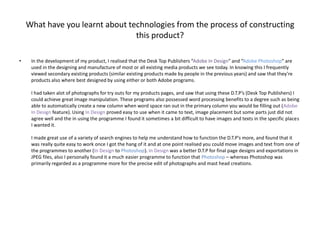 What have you learnt about technologies from the process of constructing this product?In the development of my product, I realised that the Desk Top Publishers “Adobe In Design” and “Adobe Photoshop” are used in the designing and manufacture of most or all existing media products we see today. In knowing this I frequently viewed secondary existing products (similar existing products made by people in the previous years) and saw that they’re products also where best designed by using either or both Adobe programs.I had taken alot of photographs for try outs for my products pages, and saw that using these D.T.P’s (Desk Top Publishers) I could achieve great image manipulation. These programs also possessed word processing benefits to a degree such as being able to automatically create a new column when word space ran out in the primary column you would be filling out (Adobe In Design feature). Using In Design proved easy to use when it came to text, image placement but some parts just did not agree well and the in using the programme I found it sometimes a bit difficult to have images and texts in the specific places I wanted it.I made great use of a variety of search engines to help me understand how to function the D.T.P’s more, and found that it was really quite easy to work once I got the hang of it and at one point realised you could move images and text from one of the programmes to another (In Design to Photoshop). In Design was a better D.T.P for final page designs and exportations in JPEG files, also I personally found it a much easier programme to function that Photoshop – whereas Photoshop was primarily regarded as a programme more for the precise edit of photographs and mast head creations. 