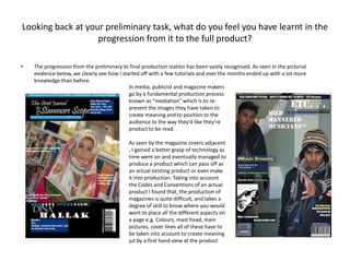 Looking back at your preliminary task, what do you feel you have learnt in the progression from it to the full product?The progression from the preliminary to final production station has been vastly recognised. As seen in the pictorial evidence below, we clearly see how I started off with a few tutorials and over the months ended up with a lot more knowledge than before.In media, publicist and magazine makers go by a fundamental production process known as “mediation” which is to re-present the images they have taken to create meaning and to position to the audience to the way they’d like they’re product to be read.As seen by the magazine covers adjacent , I gained a better grasp of technology as time went on and eventually managed to produce a product which can pass off as an actual existing product or even make it into production. Taking into account the Codes and Conventions of an actual product I found that, the production of magazines is quite difficult, and takes a degree of skill to know where you would want to place all the different aspects on a page e.g. Colours, mast head, main pictures, cover lines all of these have to be taken into account to create meaning jut by a first hand view at the product