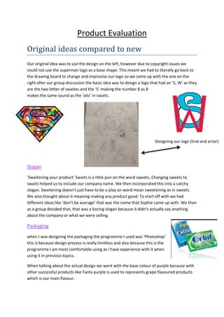 Product Evaluation
Original ideas compared to new
Our original idea was to use the design on the left, however due to copyright issues we
could not use the superman logo as a base shape. This meant we had to literally go back to
the drawing board to change and improvise our logo so we came up with the one on the
right after our group discussion the basic idea was to design a logo that had an ‘S, W’ as they
are the two letter of swaites and the ‘S’ making the number 8 as 8
makes the same sound as the ‘aits’ in swaits.
Slogan
‘Swaitening your product’ Swaits is a little pun on the word sweets. Changing sweets to
swaits helped us to include our company name. We then incorporated this into a catchy
slogan. Swaitening doesn’t just have to be a play on word mean sweetening as in sweets.
We also thought about it meaning making any product good. To start off with we had
different ideas like ‘don’t be average’ that was the name that Sophie came up with. We then
as a group decided that, that was a boring slogan because it didn’t actually say anything
about the company or what we were selling.
Packaging
when I was designing the packaging the programme I used was ‘Photoshop’
this is because design process is really limitless and also because this is the
programme I am most comfortable using as I have experience with it when
using it in previous topics.
When talking about the actual design we went with the base colour of purple because with
other successful products like Fanta purple is used to represents grape flavoured products
which is our main flavour.
Designing our logo (trial and error)
 
