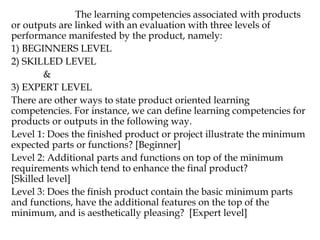 The learning competencies associated with products
or outputs are linked with an evaluation with three levels of
performance manifested by the product, namely:
1) BEGINNERS LEVEL
2) SKILLED LEVEL
&
3) EXPERT LEVEL
There are other ways to state product oriented learning
competencies. For instance, we can define learning competencies for
products or outputs in the following way.
Level 1: Does the finished product or project illustrate the minimum
expected parts or functions? [Beginner]
Level 2: Additional parts and functions on top of the minimum
requirements which tend to enhance the final product?
[Skilled level]
Level 3: Does the finish product contain the basic minimum parts
and functions, have the additional features on the top of the
minimum, and is aesthetically pleasing? [Expert level]
 