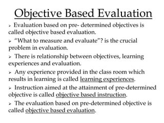 Objective Based Evaluation
 Evaluation based on pre- determined objectives is
called objective based evaluation.
 “What to measure and evaluate”? is the crucial
problem in evaluation.
 There is relationship between objectives, learning
experiences and evaluation.
 Any experience provided in the class room which
results in learning is called learning experiences.
 Instruction aimed at the attainment of pre-determined
objective is called objective based instruction.
 The evaluation based on pre-determined objective is
called objective based evaluation.
 