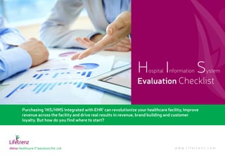 Purchasing ‘HIS/HMS integrated with EHR’ can revolutionize your healthcare facility, Improve
revenue across the facility and drive real results in revenue, brand building and customer
loyalty. But how do you find where to start?
Hospital Information System
Evaluation Checklist
w w w . l i f e t r e n z . c o m
 