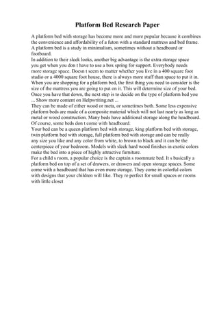 Platform Bed Research Paper
A platform bed with storage has become more and more popular because it combines
the convenience and affordability of a futon with a standard mattress and bed frame.
A platform bed is a study in minimalism, sometimes without a headboard or
footboard.
In addition to their sleek looks, another big advantage is the extra storage space
you get when you don t have to use a box spring for support. Everybody needs
more storage space. Doesn t seem to matter whether you live in a 400 square foot
studio or a 4000 square foot house, there is always more stuff than space to put it in.
When you are shopping for a platform bed, the first thing you need to consider is the
size of the mattress you are going to put on it. This will determine size of your bed.
Once you have that down, the next step is to decide on the type of platform bed you
... Show more content on Helpwriting.net ...
They can be made of either wood or meta, or sometimes both. Some less expensive
platform beds are made of a composite material which will not last nearly as long as
metal or wood construction. Many beds have additional storage along the headboard.
Of course, some beds don t come with headboard.
Your bed can be a queen platform bed with storage, king platform bed with storage,
twin platform bed with storage, full platform bed with storage and can be really
any size you like and any color from white, to brown to black and it can be the
centerpiece of your bedroom. Models with sleek hard wood finishes in exotic colors
make the bed into a piece of highly attractive furniture.
For a child s room, a popular choice is the captain s roommate bed. It s basically a
platform bed on top of a set of drawers, or drawers and open storage spaces. Some
come with a headboard that has even more storage. They come in colorful colors
with designs that your children will like. They re perfect for small spaces or rooms
with little closet
 