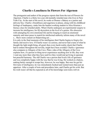 Charlie s Loneliness In Flowers For Algernon
The protagonist and author of the progress reports that form the text of Flowers for
Algernon. Charlie is a thirty two year old mentally retarded man who lives in New
York City. At the start of the novel, he works at Donner s Bakery as a janitor and
delivery boy. Charlie s friendliness and eagerness to please, along with his childhood
feelings of inadequacy, make him the hardest working student in Alice Kinnian s
literacy class for retarded adults. When Charlie undergoes an experimental surgery to
increase his intelligence, his IQ skyrockets to the level of a genius. His obsession
with untangling his own emotional life and his longing to reach an emotional
maturity and inner peace to match his intellectual authority inform many of the novel
s... Show more content on Helpwriting.net ...
It is only in the final moments of his intelligence that Charlie begins to forgive his
family and receive love. If Charlie wasn t so curious, and never had a taste of what he
thought the light might bring, all good, then every harsh reality check that Charlie
had to endure throughout the novella, might have been avoided. Charlie s ignorance
also compares to Allegory of the Cave. Plato s idea of the Allegory of the Cave
explains how, if a person or thing never experiences anything new in life, they won
t want any more than what they have and live they would end up living in ignorant
but peaceful harmony. The old Charlie was a person that lived a life of ignorance
and was completely happy with the way that he was living. He worked at a bakery,
making barley enough to scrape buy, however, he was happy. But once he got his
first taste of intelligence, he was immediately hooked and wanted more than just an
appetizer. After a couple of tests and procedures later, and Charlie got his wish. But
his wish wasn t all that he expected as all of his knowledge soon took a toll on
 