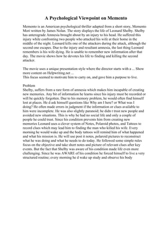 A Psychological Viewpoint on Memento
Memento is an American psychological thriller adapted from a short story, Memento
Mori written by James Nolan. The story displays the life of Leonard Shelby. Shelby
has anterograde Amnesia brought about by an injury to his head. He suffered this
injury while confronting two people who attacked his wife at their home in the
middle of the night. Leonard kills one of the attackers during the attack, although the
second one escapes. Due to the injury and resultant amnesia, the last thing Leonard
remembers is his wife dying. He is unable to remember new information after that
day. The movie shows how he devotes his life to finding and killing the second
attacker.
The movie uses a unique presentation style where the director starts with a ... Show
more content on Helpwriting.net ...
This focus seemed to motivate him to carry on, and gave him a purpose to live.
Problem
Shelby, suffers from a rare form of amnesia which makes him incapable of creating
new memories. Any bit of information he learns since his injury must be recorded or
will be quickly forgotten. Due to his memory problem, he would often find himself
lost at places. He d ask himself questions like Why am I here? or What was I
doing? He often made errors in judgment if the information or clues available to
him were incomplete. He was also slightly paranoid; he didn t trust new people and
avoided new situations. This is why he had no social life and only a couple of
people he could trust. Since his condition prevents him from creating new
memories Leonard uses a clever system of Notes, Polaroid photos, and Tattoos to
record clues which may lead him to finding the man who killed his wife. Every
morning he would wake up and the body tattoos will remind him of what happened
and what his mission is. He will use post it notes, polaroid pictures to reconstruct
what he was doing and what he needs to do today. He followed some simple rules
focus on the objective and take short notes and picture of relevant clues after key
events. But the fact that Shelby was aware of his condition made life even more
challenging. Since he was AWARE of his condition he forced himself to live a very
structured routine; every morning he d wake up study and observe his body
 