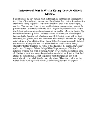 Influences of Fear in What s Eating Away At Gilbert
Grape...
Fear influences the way humans react and the actions that transpire. Some embrace
the feeling of fear; others try to overcome obstacles that fear creates. Sometimes, fear
stimulates a strong response of self isolation to shield one s mind from accepting
emotion. This response, however, can manifest into an extreme nature, creating the
personality that Gilbert Grape exhibits. Peter Hedgesclearly communicates the fact
that Gilbert underwent a transformation and his personality reflects the change. The
transformation not only causes Gilbert to become conflicted with expressing his
feelings, but he fears the guilt of doing so as well. Gilbert struggles with his family
controlling his opinions, emotions and actions. Peter Hedges illustrates the crippling
nature of fearin What s Eating Gilbert Grape. Gilbert becomes emotionally isolated
due to his fear of judgment. The relationship between Gilbert and his family
strained by the fear to act and the reality of his life creates the alienated personality
readers see. Throughout What s Eating Gilbert Grape, examples of his fear of
judgment crippling him begin to surface. Gilbert says, Something is not right about
all this food going to my house. Something is wrong inside me, I start to think, but I
change the subject (112). Gilbert desperately wants to express on how food
negatively affects his whole family, especially himself. However, readers see that
Gilbert cannot even argue with himself, demonstrating how fear really plays
 