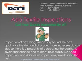 Inspection of any thing is necessary to find the best
quality, as the demand of products are increases day by
day so there is a possibility of decreasing the quality, to
avoid that chance and to meet best quality we need
inspection, and Asia textile inspections provides you the
best.
Address: 15573 Marine Drive, White Rock,
V4B 1C9 British Columbia, Canada
Tel: +1-604-960-2399
Fax: +1-604-648-8449
http://www.asiatextileinspections.com/
 