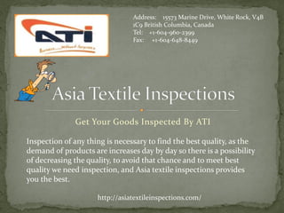 Address: 15573 Marine Drive, White Rock, V4B
                                1C9 British Columbia, Canada
                                Tel: +1-604-960-2399
                                Fax: +1-604-648-8449




              Get Your Goods Inspected By ATI

Inspection of any thing is necessary to find the best quality, as the
demand of products are increases day by day so there is a possibility
of decreasing the quality, to avoid that chance and to meet best
quality we need inspection, and Asia textile inspections provides
you the best.

                     http://asiatextileinspections.com/
 