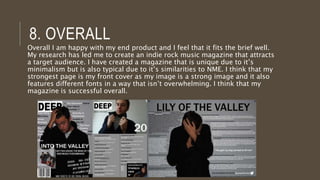6. TECHNOLOGIES FROM THE
PROCESS
Publisher Page Plus Paint.net
Easy to use and
understand.
Easy to use and
understand.
Easy to use and
understand.
Able to use a range of
fonts and shapes.
Able to add text and
shapes.
Able to add text and
shapes.
Able to save an image as a
JPEG file.
Good at editing images i.e.
filters, cut-out studio and
has a range of tools to use.
Able to use tools such as
magic wand.
Already familiar with the
program so was able to
navigate it well and use it
well.
Allows you to save as a
PDF or a JPEG or PNG file.
Layers are used to help
edit every part of the
document.
I used many programs whilst making my product such as publisher,
page plus and paint.net. Here are the strengths of each.
 