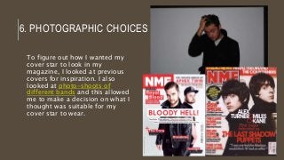 6. PHOTOGRAPHIC CHOICES
To figure out how I wanted my
cover star to look in my
magazine, I looked at previous
covers for inspiration. I also
looked at photo-shoots of
different bands and this allowed
me to make a decision on what I
thought was suitable for my
cover star to wear.
 