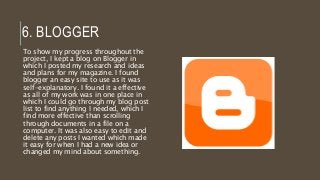 6. BLOGGER
To show my progress throughout the
project, I kept a blog on Blogger in
which I posted my research and ideas
and plans for my magazine. I found
blogger an easy site to use as it was
self-explanatory. I found it a effective
as all of my work was in one place in
which I could go through my blog post
list to find anything I needed, which I
find more effective than scrolling
through documents in a file on a
computer. It was also easy to edit and
delete any posts I wanted which made
it easy for when I had a new idea or
changed my mind about something.
 