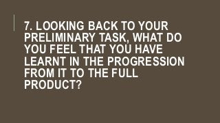 7. LOOKING BACK TO YOUR
PRELIMINARY TASK, WHAT DO
YOU FEEL THAT YOU HAVE
LEARNT IN THE PROGRESSION
FROM IT TO THE FULL
PRODUCT?
 