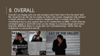 8. OVERALL
Overall I am happy with my end product and I feel that it fits the brief well.
My research has led me to create an indie rock music magazine that attracts
a target audience. I have created a magazine that is unique due to it’s
minimalism but is also typical due to it’s similarities to NME. I think that my
strongest page is my front cover as my image is a strong image and it also
features different fonts in a way that isn’t overwhelming. I think that my
magazine is successful overall.
 