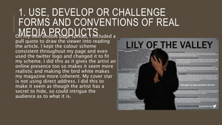 1. INFLUENCES
When looking at double page spreads, I found that I
liked the idea of have a title that covered both
pages, as I thought that this would make it clear to
the viewer that it’s the main story and would really
stand out when opening it up on that page. I also
liked how the text fitted in between Miles Kane and
Alex Turner as it does not conform to the usual
double page spread layout, so I chose to
incorporate this into my own spread. I used the last
shadow puppets spread as my main inspiration as
this spread really stood out to me compared to
others that have been produced. I also liked how
Alex Turner isn’t using direct address and so I
incorporated this with my own spread as I thought
that it could reflect a rebellious manner.
 