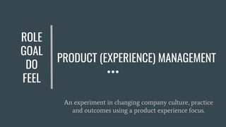 PRODUCT (EXPERIENCE) MANAGEMENT
An experiment in changing company culture, practice
and outcomes using a product experience focus.
ROLE
GOAL
DO
FEEL
 