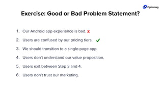 Exercise: Good or Bad Problem Statement?
1. Our Android app experience is bad.
2. Users are confused by our pricing tiers.
3. We should transition to a single-page app.
4. Users don’t understand our value proposition.
5. Users exit between Step 3 and 4.
6. Users don’t trust our marketing.
X
 