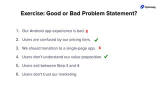 Exercise: Good or Bad Problem Statement?
1. Our Android app experience is bad.
2. Users are confused by our pricing tiers.
3. We should transition to a single-page app.
4. Users don’t understand our value proposition.
5. Users exit between Step 3 and 4.
6. Users don’t trust our marketing.
X
X
 