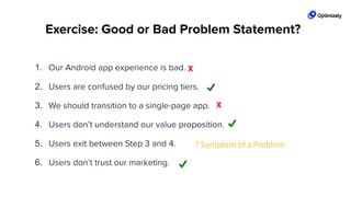 Exercise: Good or Bad Problem Statement?
1. Our Android app experience is bad.
2. Users are confused by our pricing tiers.
3. We should transition to a single-page app.
4. Users don’t understand our value proposition.
5. Users exit between Step 3 and 4.
6. Users don’t trust our marketing.
X
? Symptom of a Problem
X
 
