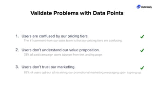 The #1 comment from our sales team is that our pricing tiers are confusing.
78% of paid/campaign users bounce from the landing page.
88% of users opt-out of receiving our promotional marketing messaging upon signing up.
1. Users are confused by our pricing tiers.
2. Users don’t understand our value proposition.
3. Users don’t trust our marketing.
Validate Problems with Data Points
 