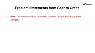 1. Poor: Customers want to be able to pay bills using their smartphone
camera.
2. Good: All mobile banking customers want the convenience of easily paying
bills on their mobile device but are required to enter payee details for every
single transaction.
3. Great! All mobile banking customers want the convenience of easily paying
bills on their mobile device but are required to enter payee details for every
single transaction. We see a 45% drop oﬀ on the ﬁrst form ﬁeld entry and
an average time on page that is 70% site average.
Problem Statements from Poor to Great
 