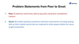 1. Poor: Customers want to be able to pay bills using their smartphone
camera.
2. Good: All mobile banking customers want the convenience of easily paying
bills on their mobile device but are required to enter payee details for every
single transaction.
3. Great! All mobile banking customers want the convenience of easily paying
bills on their mobile device but are required to enter payee details for every
single transaction. We see a 45% drop oﬀ on the ﬁrst form ﬁeld entry and
an average time on page that is 70% site average.
Problem Statements from Poor to Great
 