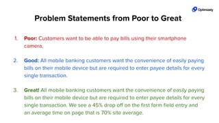 1. Poor: Customers want to be able to pay bills using their smartphone
camera.
2. Good: All mobile banking customers want the convenience of easily paying
bills on their mobile device but are required to enter payee details for every
single transaction.
3. Great! All mobile banking customers want the convenience of easily paying
bills on their mobile device but are required to enter payee details for every
single transaction. We see a 45% drop oﬀ on the ﬁrst form ﬁeld entry and
an average time on page that is 70% site average.
Problem Statements from Poor to Great
 