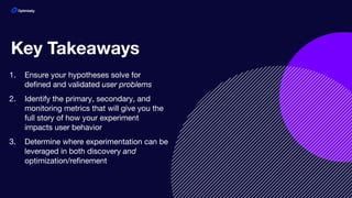 1. Ensure your hypotheses solve for
deﬁned and validated user problems
2. Identify the primary, secondary, and
monitoring metrics that will give you the
full story of how your experiment
impacts user behavior
3. Determine where experimentation can be
leveraged in both discovery and
optimization/reﬁnement
Key Takeaways
 