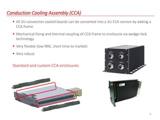 18
Conduction Cooling Assembly (CCA)
 All 3U convection cooled boards can be converted into a 3U CCA version by adding a
CCA frame
 Mechanical fixing and thermal coupling of CCA frame to enclosure via wedge-lock
technology
 Very flexible (low NRE, short time to market)
 Very robust
Standard and custom CCA enclosures
 